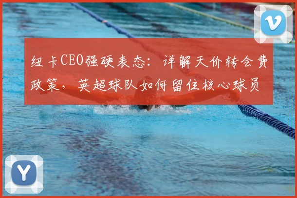 纽卡CEO强硬表态:详解天价转会费政策,英超球队如何留住核心球员