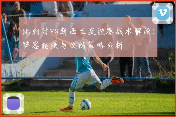 比利时vs新西兰友谊赛战术解读:阵容轮换与攻防策略分析
