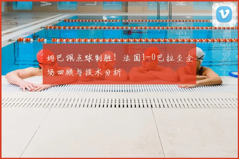 姆巴佩点球制胜!法国1-0巴拉圭全场回顾与技术分析