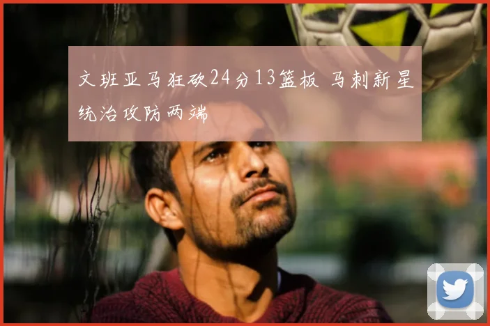 文班亚马狂砍24分13篮板 马刺新星统治攻防两端
