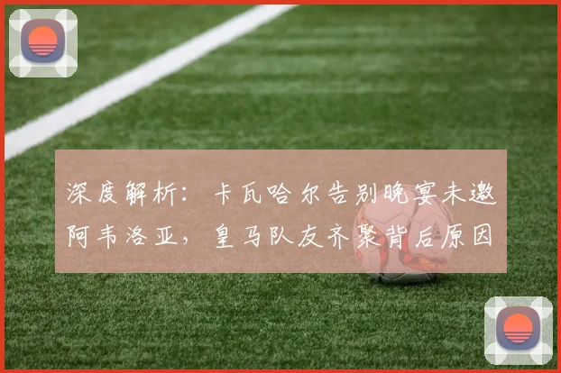 深度解析:卡瓦哈尔告别晚宴未邀阿韦洛亚,皇马队友齐聚背后原因与更衣室关系探讨