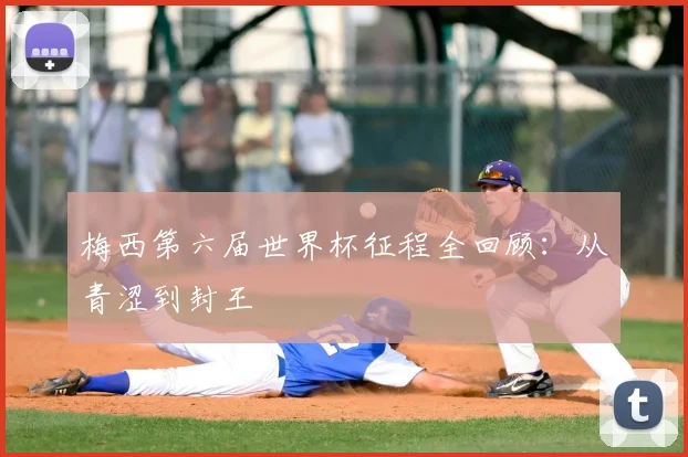 梅西第六届世界杯征程全回顾:从青涩到封王