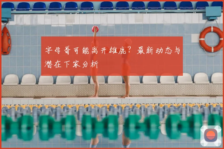 字母哥可能离开雄鹿?最新动态与潜在下家分析