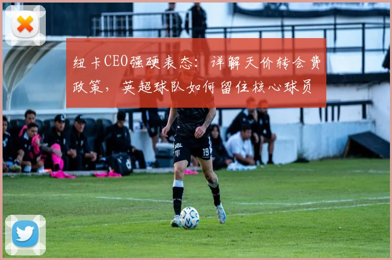 纽卡CEO强硬表态：详解天价转会费政策，英超球队如何留住核心球员
