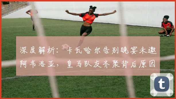深度解析:卡瓦哈尔告别晚宴未邀阿韦洛亚,皇马队友齐聚背后原因与更衣室关系探讨
