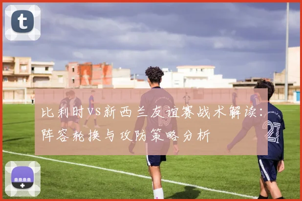 比利时vs新西兰友谊赛战术解读：阵容轮换与攻防策略分析