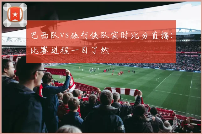 巴西队vs独行侠队实时比分直播：比赛进程一目了然