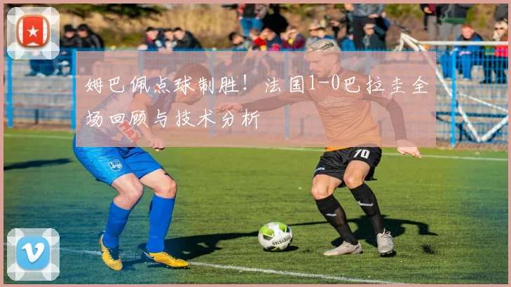 姆巴佩点球制胜！法国1-0巴拉圭全场回顾与技术分析